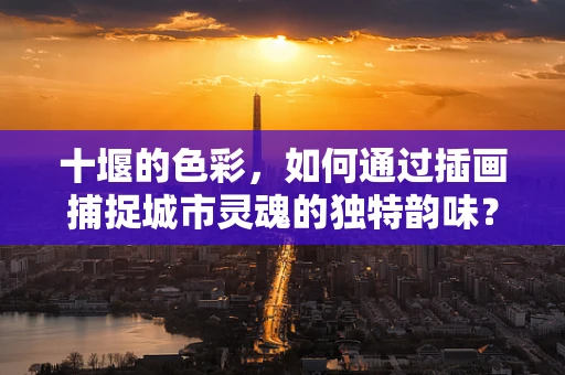 十堰的色彩，如何通过插画捕捉城市灵魂的独特韵味？