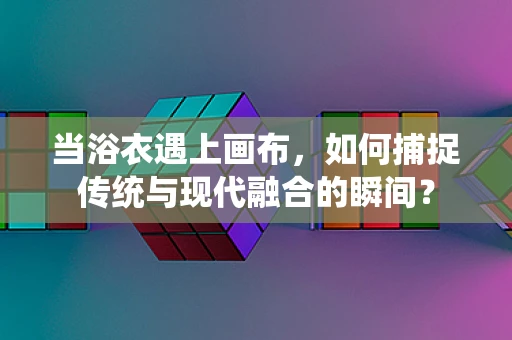 当浴衣遇上画布，如何捕捉传统与现代融合的瞬间？