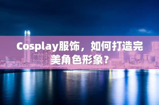 Cosplay服饰，如何打造完美角色形象？