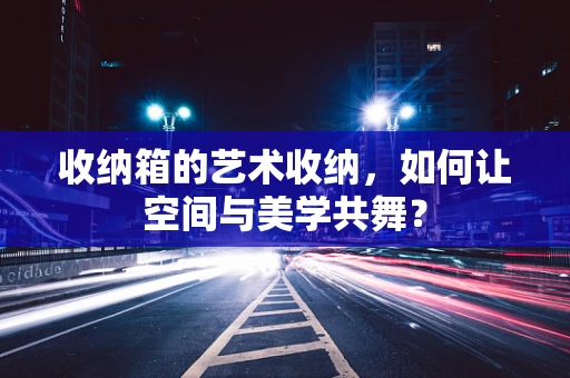 收纳箱的艺术收纳，如何让空间与美学共舞？