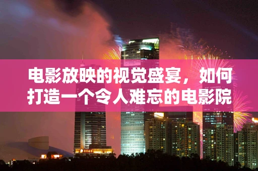 电影放映的视觉盛宴，如何打造一个令人难忘的电影院放映厅？