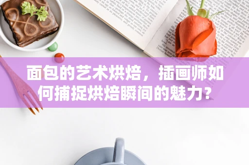 面包的艺术烘焙，插画师如何捕捉烘焙瞬间的魅力？