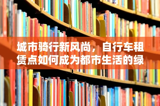 城市骑行新风尚，自行车租赁点如何成为都市生活的绿色动脉？