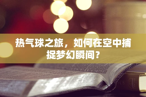 热气球之旅，如何在空中捕捉梦幻瞬间？