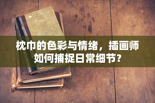 枕巾的色彩与情绪，插画师如何捕捉日常细节？
