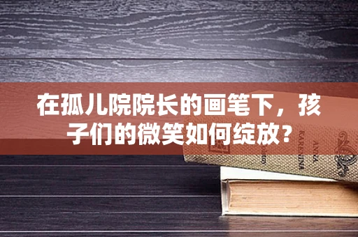 在孤儿院院长的画笔下，孩子们的微笑如何绽放？