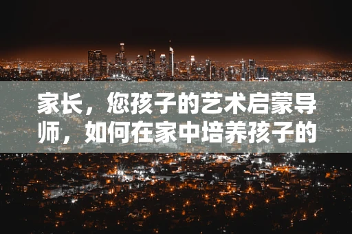 家长，您孩子的艺术启蒙导师，如何在家中培养孩子的艺术感知力？