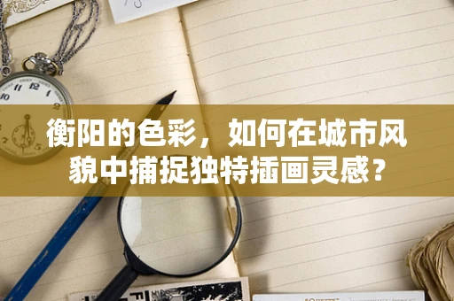衡阳的色彩，如何在城市风貌中捕捉独特插画灵感？