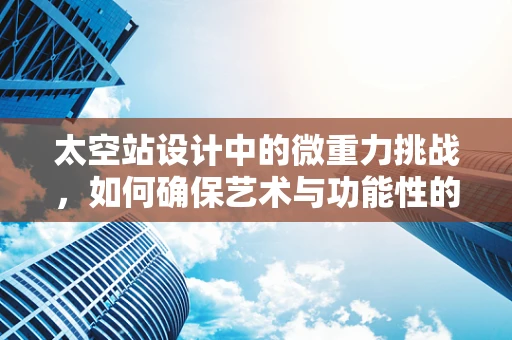 太空站设计中的微重力挑战，如何确保艺术与功能性的完美融合？
