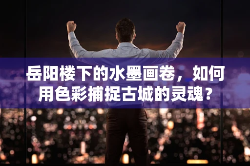 岳阳楼下的水墨画卷，如何用色彩捕捉古城的灵魂？
