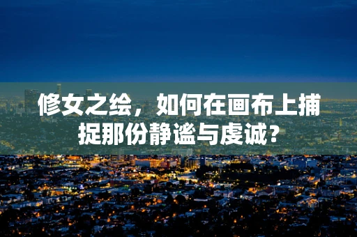 修女之绘，如何在画布上捕捉那份静谧与虔诚？
