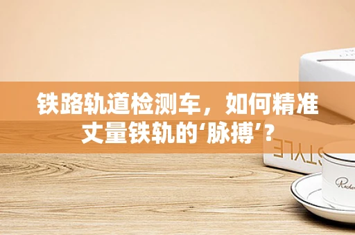 铁路轨道检测车，如何精准丈量铁轨的‘脉搏’？