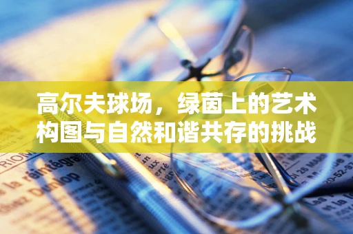 高尔夫球场，绿茵上的艺术构图与自然和谐共存的挑战