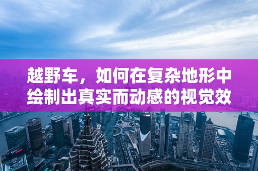 越野车，如何在复杂地形中绘制出真实而动感的视觉效果？