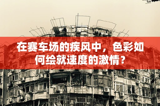 在赛车场的疾风中，色彩如何绘就速度的激情？
