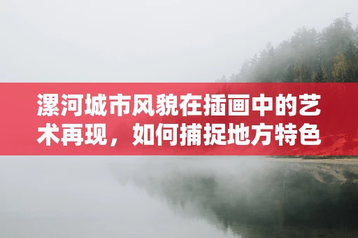 漯河城市风貌在插画中的艺术再现，如何捕捉地方特色？