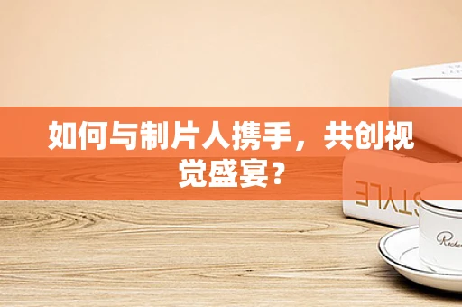 如何与制片人携手，共创视觉盛宴？