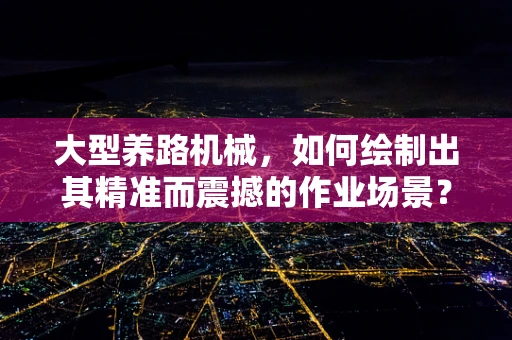 大型养路机械，如何绘制出其精准而震撼的作业场景？