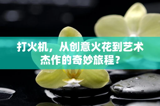 打火机，从创意火花到艺术杰作的奇妙旅程？