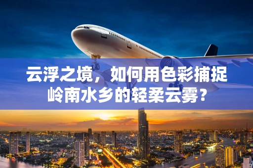云浮之境，如何用色彩捕捉岭南水乡的轻柔云雾？