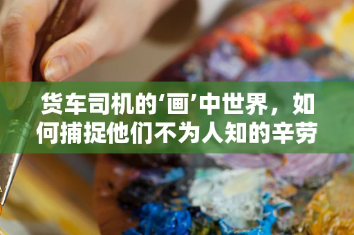 货车司机的‘画’中世界，如何捕捉他们不为人知的辛劳？