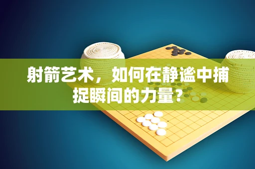 射箭艺术，如何在静谧中捕捉瞬间的力量？