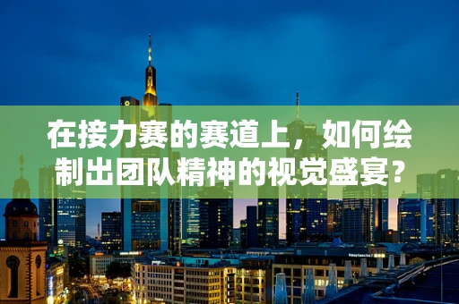 在接力赛的赛道上，如何绘制出团队精神的视觉盛宴？