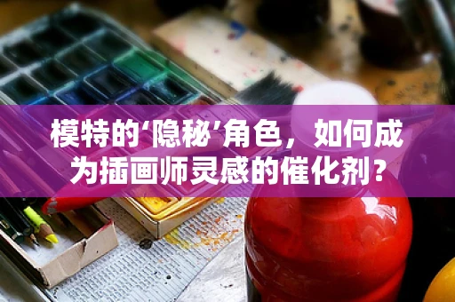 模特的‘隐秘’角色，如何成为插画师灵感的催化剂？