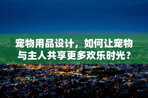 宠物用品设计，如何让宠物与主人共享更多欢乐时光？