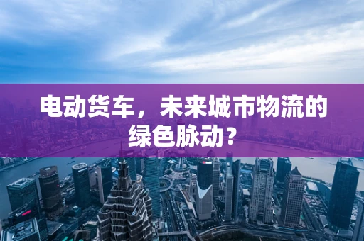 电动货车，未来城市物流的绿色脉动？