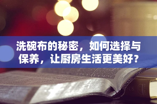 洗碗布的秘密，如何选择与保养，让厨房生活更美好？