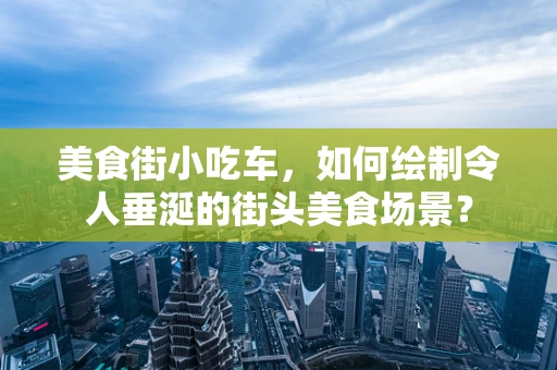 美食街小吃车，如何绘制令人垂涎的街头美食场景？