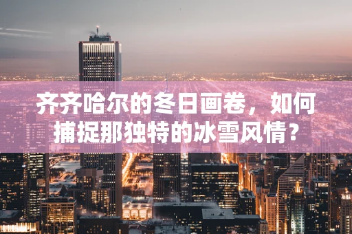 齐齐哈尔的冬日画卷，如何捕捉那独特的冰雪风情？