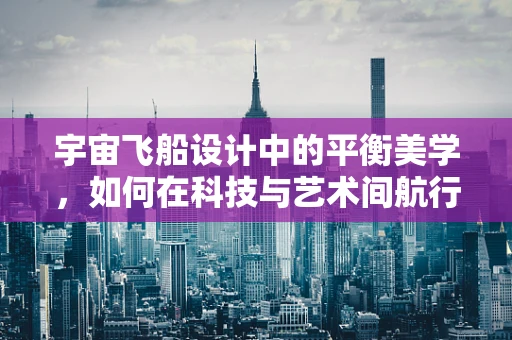 宇宙飞船设计中的平衡美学，如何在科技与艺术间航行？
