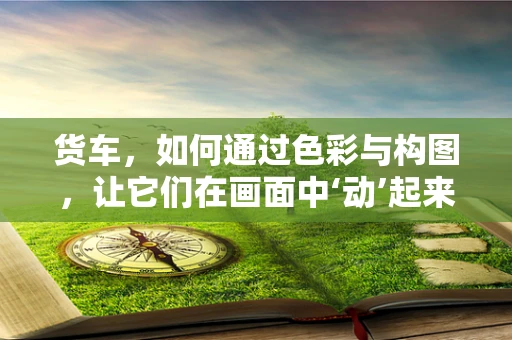 货车，如何通过色彩与构图，让它们在画面中‘动’起来？