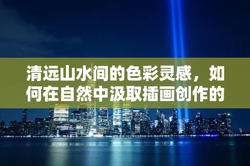清远山水间的色彩灵感，如何在自然中汲取插画创作的灵感？