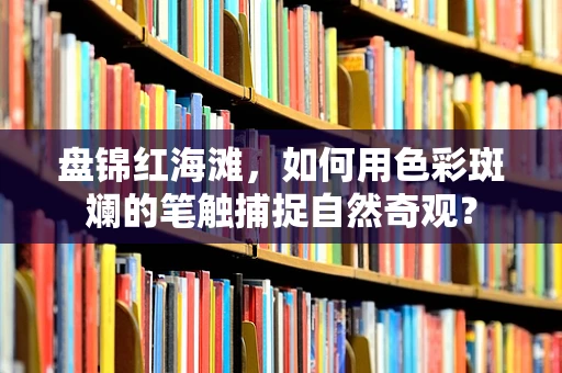 盘锦红海滩，如何用色彩斑斓的笔触捕捉自然奇观？