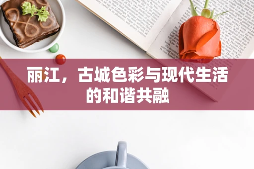 丽江，古城色彩与现代生活的和谐共融