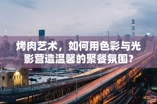 烤肉艺术，如何用色彩与光影营造温馨的聚餐氛围？