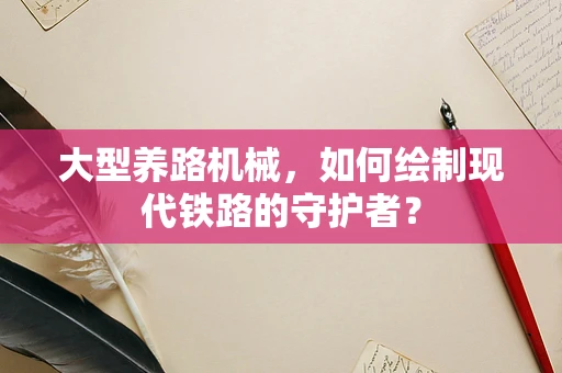 大型养路机械，如何绘制现代铁路的守护者？