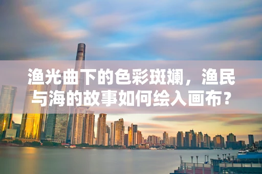 渔光曲下的色彩斑斓，渔民与海的故事如何绘入画布？