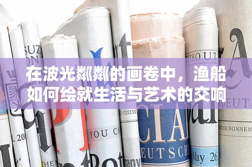 在波光粼粼的画卷中，渔船如何绘就生活与艺术的交响？
