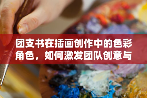 团支书在插画创作中的色彩角色，如何激发团队创意与色彩感知？