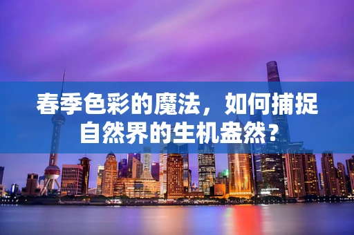 春季色彩的魔法，如何捕捉自然界的生机盎然？