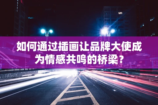 如何通过插画让品牌大使成为情感共鸣的桥梁？