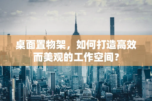 桌面置物架，如何打造高效而美观的工作空间？