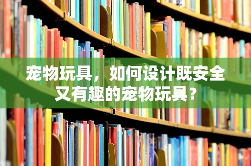 宠物玩具，如何设计既安全又有趣的宠物玩具？