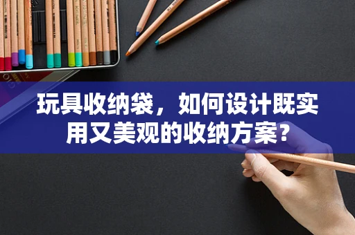 玩具收纳袋，如何设计既实用又美观的收纳方案？
