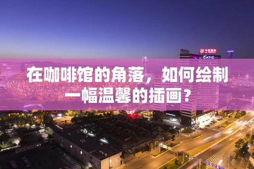 在咖啡馆的角落，如何绘制一幅温馨的插画？