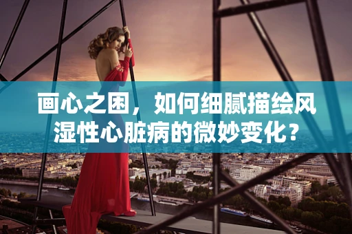 画心之困，如何细腻描绘风湿性心脏病的微妙变化？